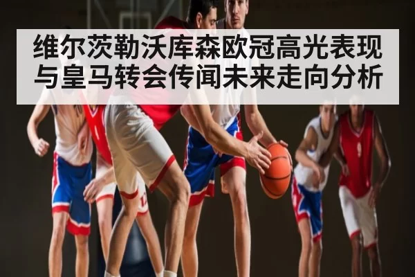 维尔茨勒沃库森欧冠高光表现与皇马转会传闻未来走向分析 | fanyadianjing